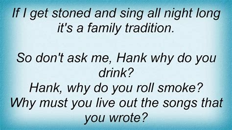 Lord I guess I went and broke their family tradition. They get on me and want to know Hank why do you drink? Why do you roll smoke? Why must you live out the songs that you wrote? Over and over everybody makes my predictions. So if I get stoned, I'm just carrying on an old family tradition.